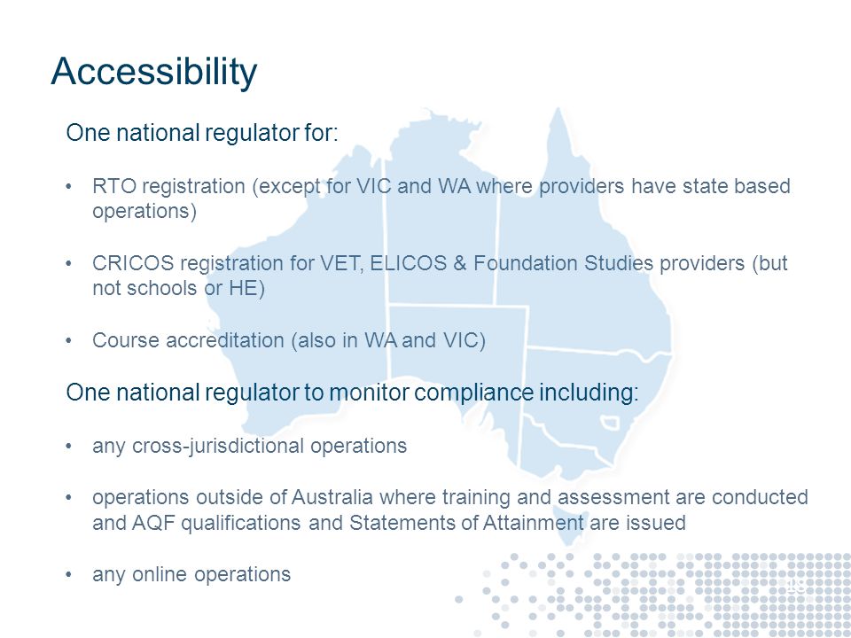 Accessibility One national regulator for: RTO registration (except for VIC and WA where providers have state based operations) CRICOS registration for VET, ELICOS & Foundation Studies providers (but not schools or HE) Course accreditation (also in WA and VIC) One national regulator to monitor compliance including: any cross-jurisdictional operations operations outside of Australia where training and assessment are conducted and AQF qualifications and Statements of Attainment are issued any online operations 18
