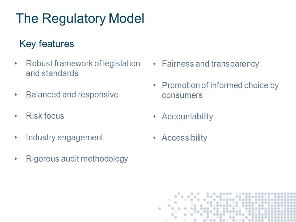 The Regulatory Model Key features Robust framework of legislation and standards Balanced and responsive Risk focus Industry engagement Rigorous audit methodology Fairness and transparency Promotion of informed choice by consumers Accountability Accessibility