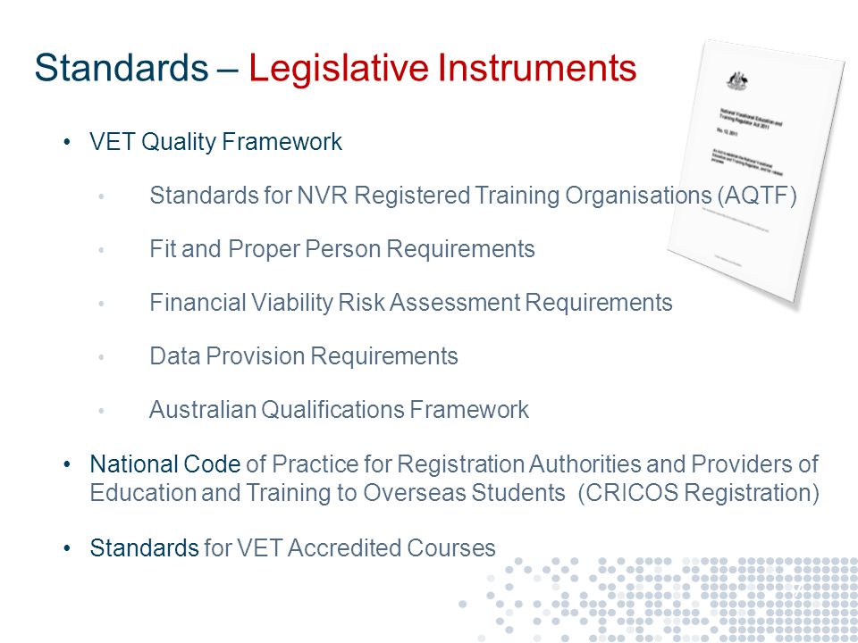 VET Quality Framework Standards for NVR Registered Training Organisations (AQTF) Fit and Proper Person Requirements Financial Viability Risk Assessment Requirements Data Provision Requirements Australian Qualifications Framework National Code of Practice for Registration Authorities and Providers of Education and Training to Overseas Students (CRICOS Registration) Standards for VET Accredited Courses 7 Standards – Legislative Instruments