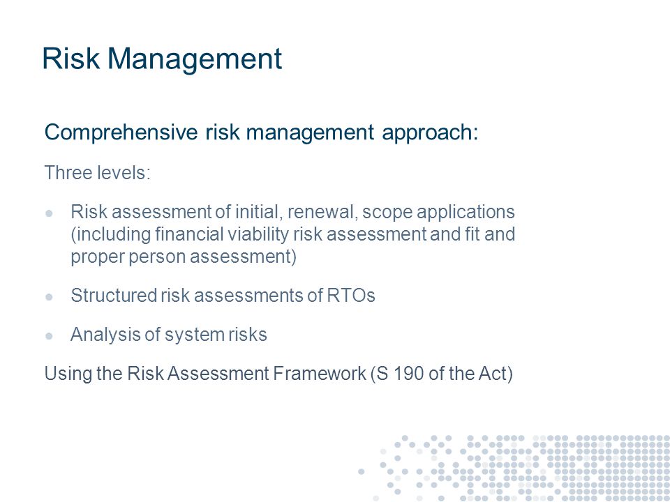 Risk Management Comprehensive risk management approach: Three levels: ● Risk assessment of initial, renewal, scope applications (including financial viability risk assessment and fit and proper person assessment) ● Structured risk assessments of RTOs ● Analysis of system risks Using the Risk Assessment Framework (S 190 of the Act)