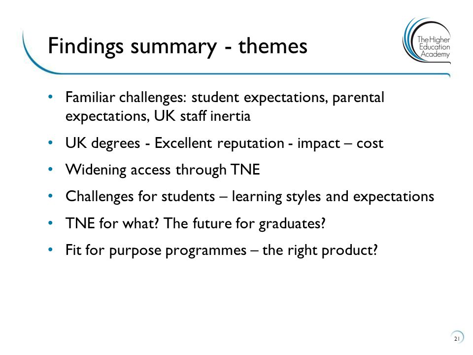 21 Findings summary - themes Familiar challenges: student expectations, parental expectations, UK staff inertia UK degrees - Excellent reputation - impact – cost Widening access through TNE Challenges for students – learning styles and expectations TNE for what.
