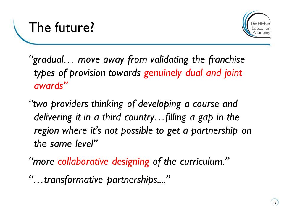 gradual… move away from validating the franchise types of provision towards genuinely dual and joint awards two providers thinking of developing a course and delivering it in a third country…filling a gap in the region where it’s not possible to get a partnership on the same level more collaborative designing of the curriculum. …transformative partnerships The future