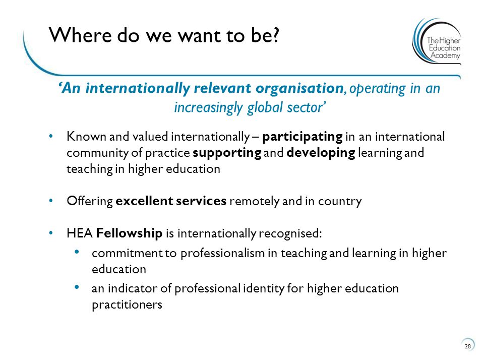 ‘An internationally relevant organisation, operating in an increasingly global sector’ Known and valued internationally – participating in an international community of practice supporting and developing learning and teaching in higher education Offering excellent services remotely and in country HEA Fellowship is internationally recognised: commitment to professionalism in teaching and learning in higher education an indicator of professional identity for higher education practitioners 28 Where do we want to be