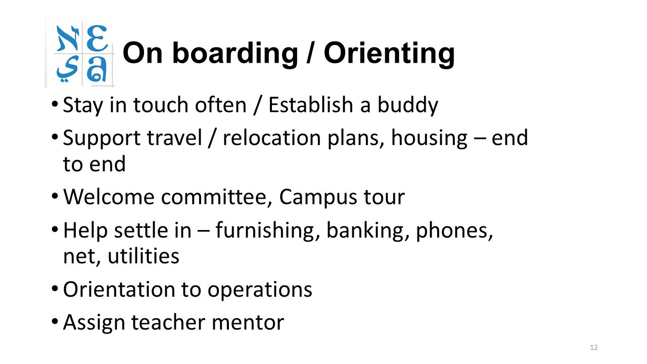 12 On boarding / Orienting Stay in touch often / Establish a buddy Support travel / relocation plans, housing – end to end Welcome committee, Campus tour Help settle in – furnishing, banking, phones, net, utilities Orientation to operations Assign teacher mentor