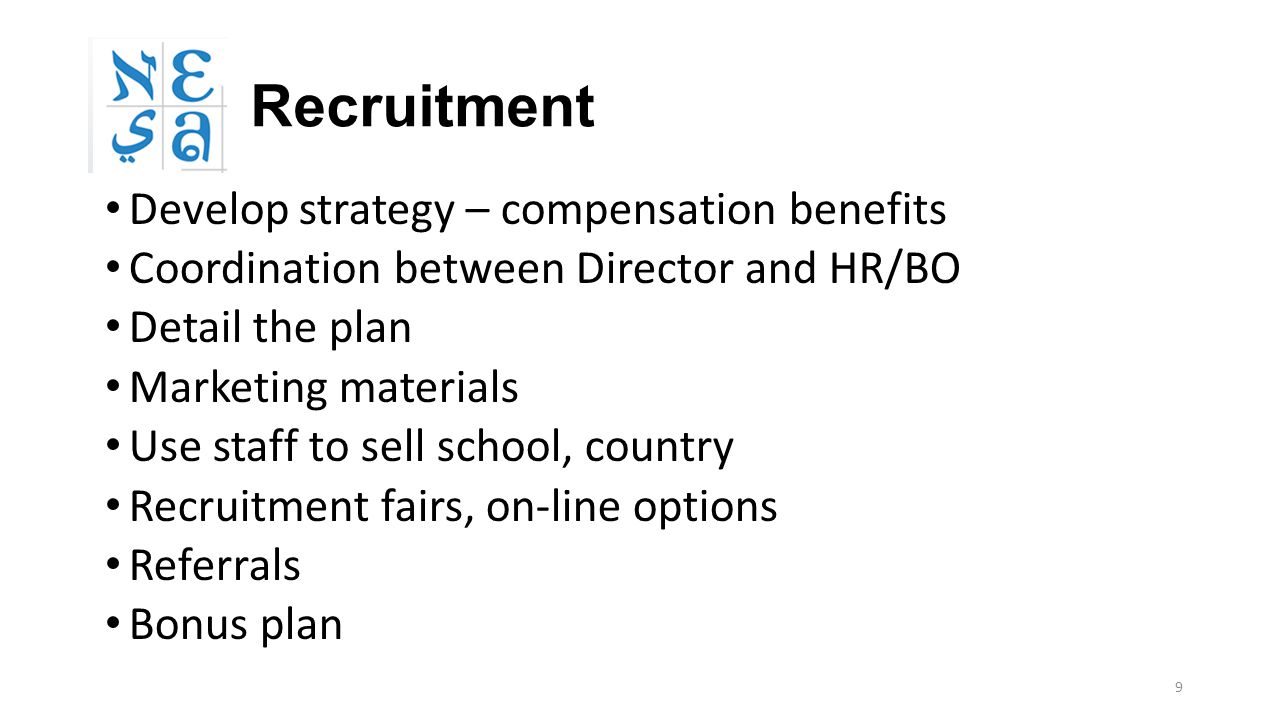 9 Recruitment Develop strategy – compensation benefits Coordination between Director and HR/BO Detail the plan Marketing materials Use staff to sell school, country Recruitment fairs, on-line options Referrals Bonus plan