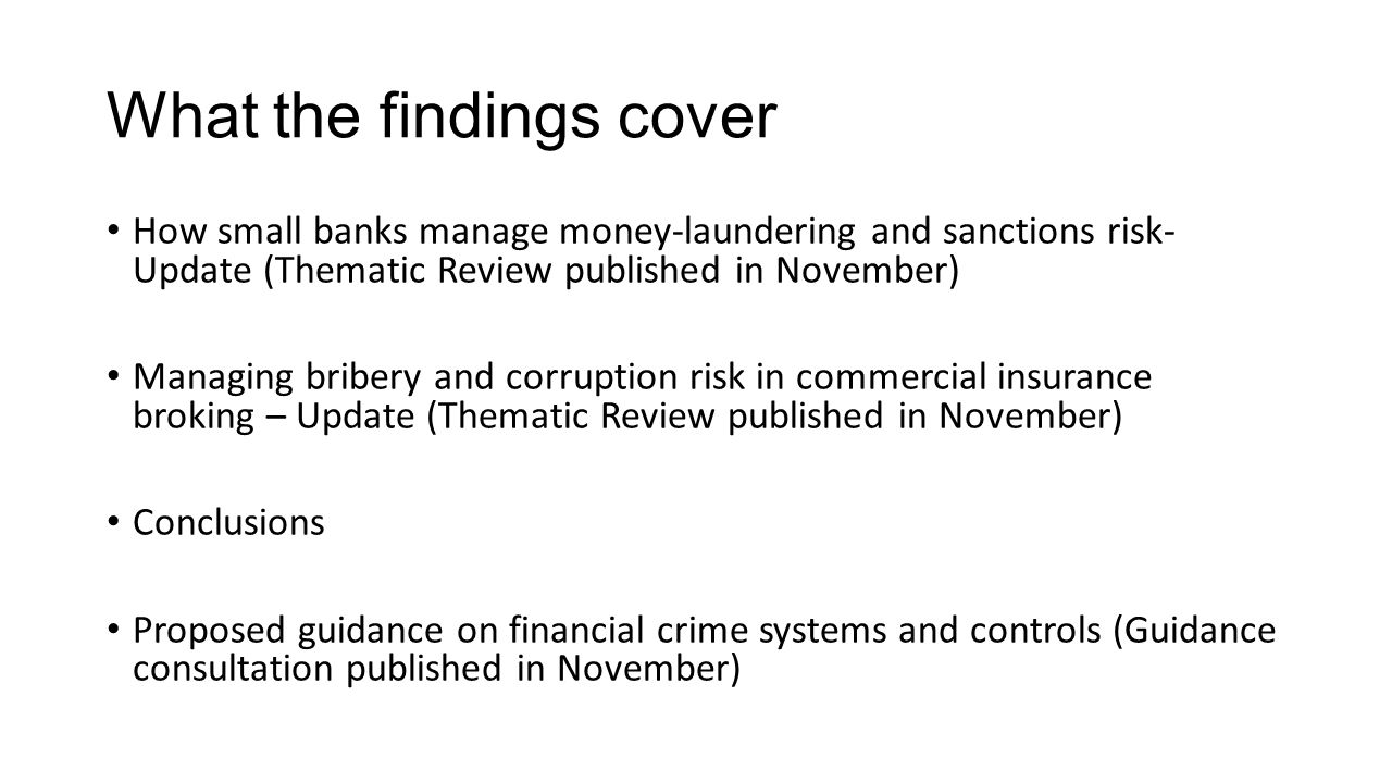 What the findings cover How small banks manage money-laundering and sanctions risk- Update (Thematic Review published in November) Managing bribery and corruption risk in commercial insurance broking – Update (Thematic Review published in November) Conclusions Proposed guidance on financial crime systems and controls (Guidance consultation published in November)