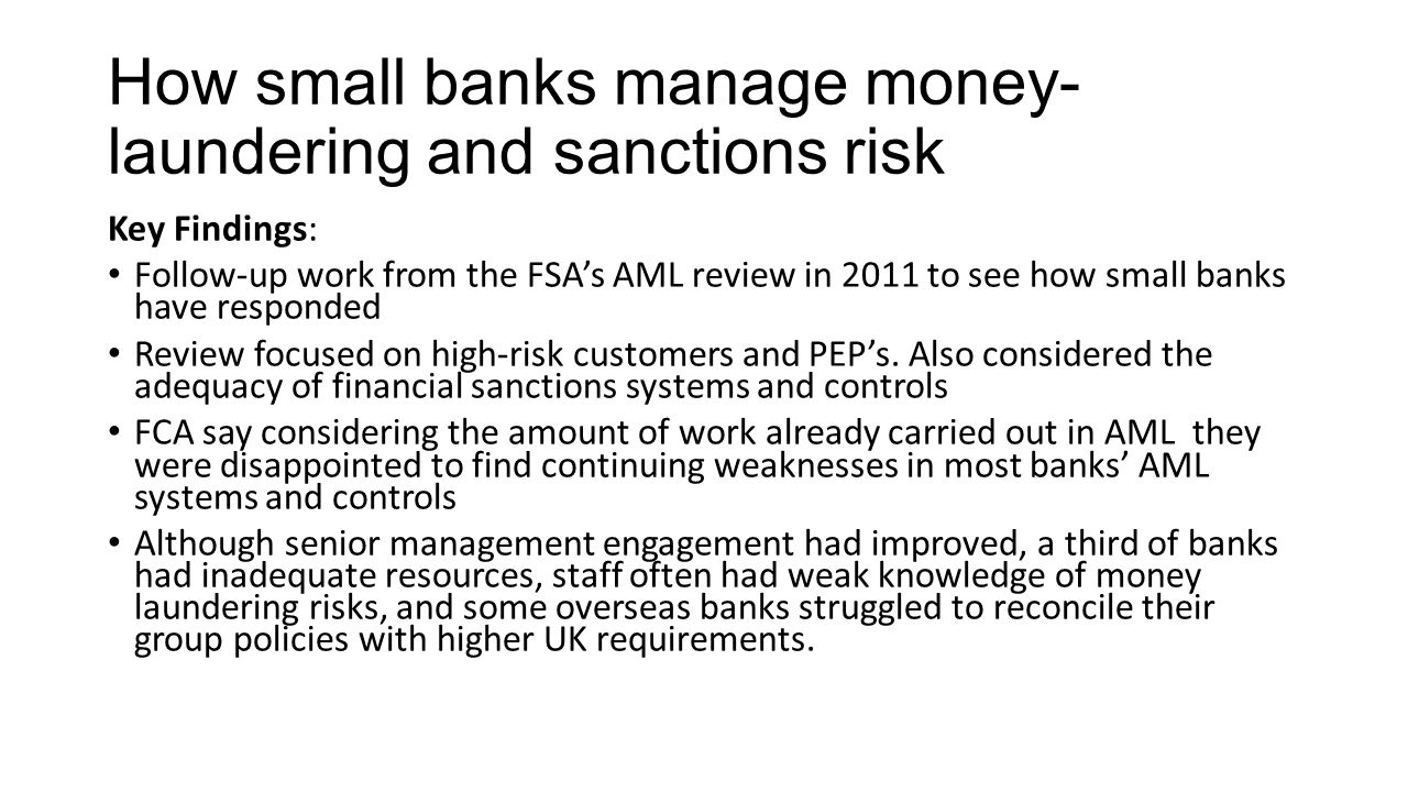How small banks manage money- laundering and sanctions risk Key Findings: Follow-up work from the FSA’s AML review in 2011 to see how small banks have responded Review focused on high-risk customers and PEP’s.