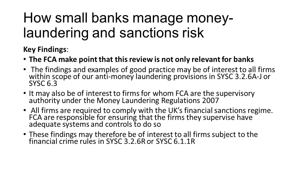 How small banks manage money- laundering and sanctions risk Key Findings: The FCA make point that this review is not only relevant for banks The findings and examples of good practice may be of interest to all firms within scope of our anti-money laundering provisions in SYSC 3.2.6A-J or SYSC 6.3 It may also be of interest to firms for whom FCA are the supervisory authority under the Money Laundering Regulations 2007 All firms are required to comply with the UK’s financial sanctions regime.