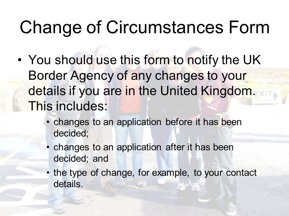 Change of Circumstances Form You should use this form to notify the UK Border Agency of any changes to your details if you are in the United Kingdom.