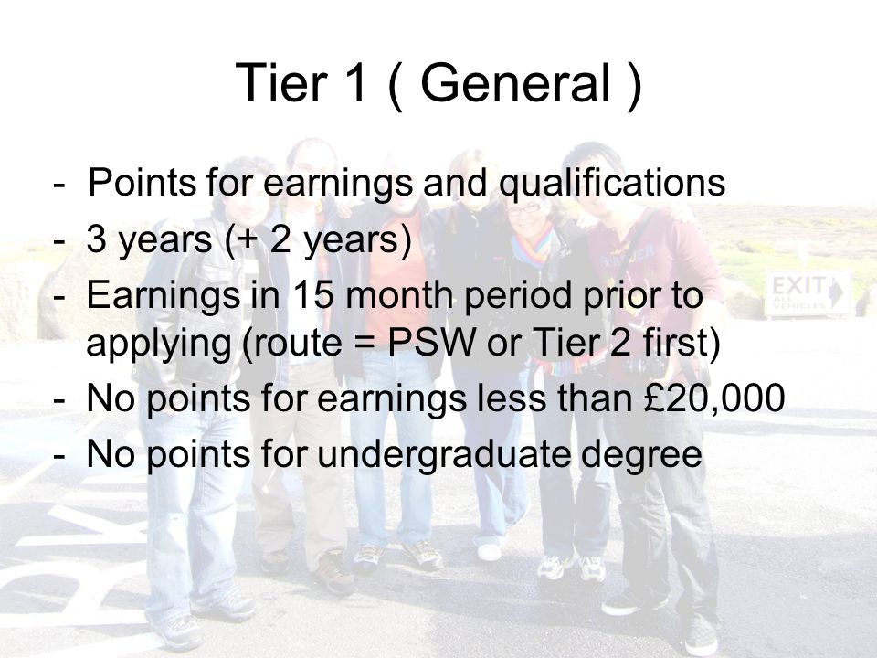 Tier 1 ( General ) - Points for earnings and qualifications -3 years (+ 2 years) -Earnings in 15 month period prior to applying (route = PSW or Tier 2 first) -No points for earnings less than £20,000 -No points for undergraduate degree