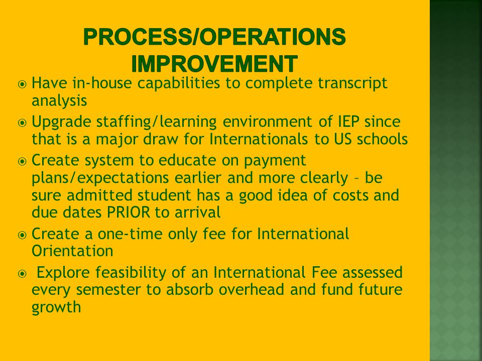  Have in-house capabilities to complete transcript analysis  Upgrade staffing/learning environment of IEP since that is a major draw for Internationals to US schools  Create system to educate on payment plans/expectations earlier and more clearly – be sure admitted student has a good idea of costs and due dates PRIOR to arrival  Create a one-time only fee for International Orientation  Explore feasibility of an International Fee assessed every semester to absorb overhead and fund future growth