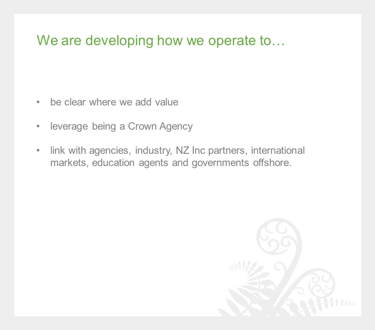 We are developing how we operate to… be clear where we add value leverage being a Crown Agency link with agencies, industry, NZ Inc partners, international markets, education agents and governments offshore.
