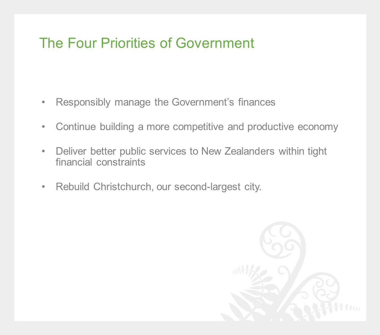 The Four Priorities of Government Responsibly manage the Government’s finances Continue building a more competitive and productive economy Deliver better public services to New Zealanders within tight financial constraints Rebuild Christchurch, our second-largest city.