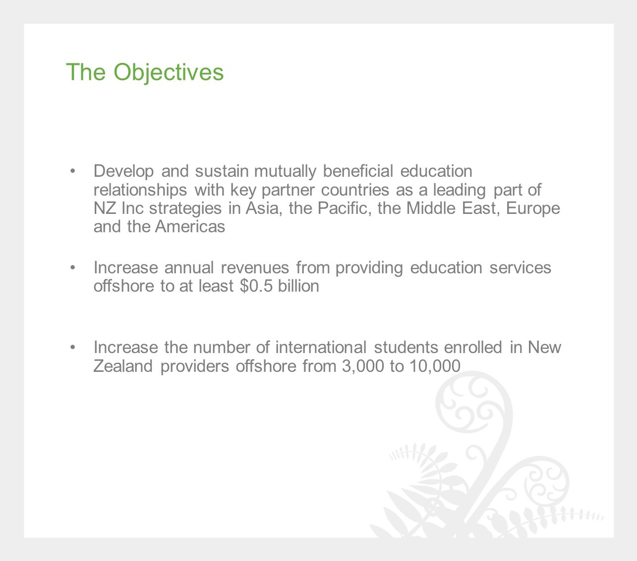 The Objectives Develop and sustain mutually beneficial education relationships with key partner countries as a leading part of NZ Inc strategies in Asia, the Pacific, the Middle East, Europe and the Americas Increase annual revenues from providing education services offshore to at least $0.5 billion Increase the number of international students enrolled in New Zealand providers offshore from 3,000 to 10,000