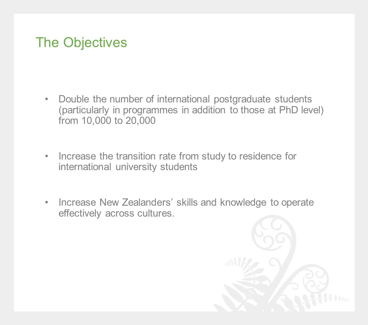 Double the number of international postgraduate students (particularly in programmes in addition to those at PhD level) from 10,000 to 20,000 Increase the transition rate from study to residence for international university students Increase New Zealanders’ skills and knowledge to operate effectively across cultures.