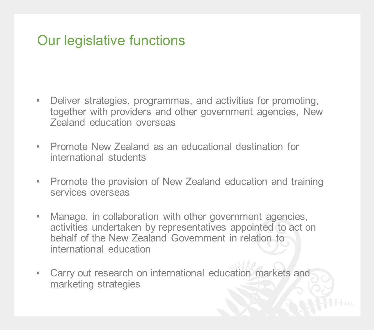 Our legislative functions Deliver strategies, programmes, and activities for promoting, together with providers and other government agencies, New Zealand education overseas Promote New Zealand as an educational destination for international students Promote the provision of New Zealand education and training services overseas Manage, in collaboration with other government agencies, activities undertaken by representatives appointed to act on behalf of the New Zealand Government in relation to international education Carry out research on international education markets and marketing strategies