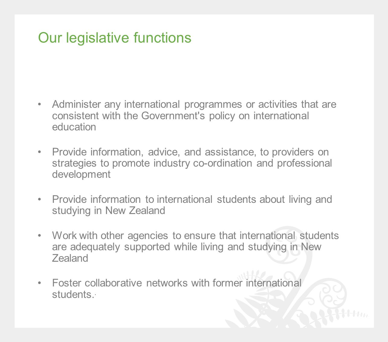 Our legislative functions Administer any international programmes or activities that are consistent with the Government s policy on international education Provide information, advice, and assistance, to providers on strategies to promote industry co-ordination and professional development Provide information to international students about living and studying in New Zealand Work with other agencies to ensure that international students are adequately supported while living and studying in New Zealand Foster collaborative networks with former international students..