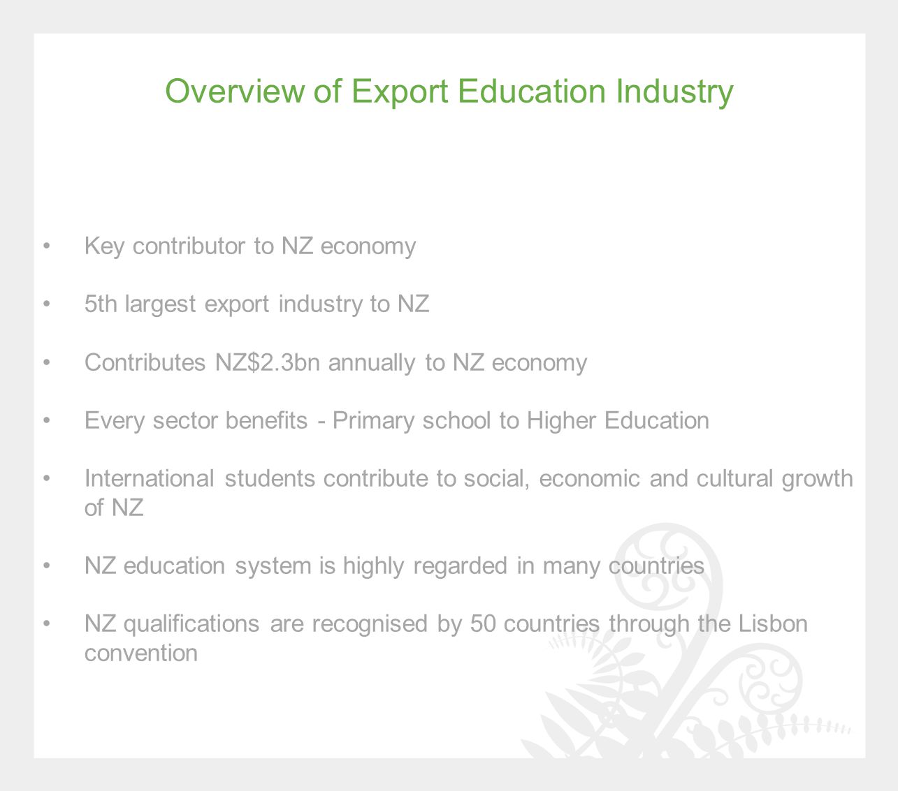 Overview of Export Education Industry Key contributor to NZ economy 5th largest export industry to NZ Contributes NZ$2.3bn annually to NZ economy Every sector benefits - Primary school to Higher Education International students contribute to social, economic and cultural growth of NZ NZ education system is highly regarded in many countries NZ qualifications are recognised by 50 countries through the Lisbon convention