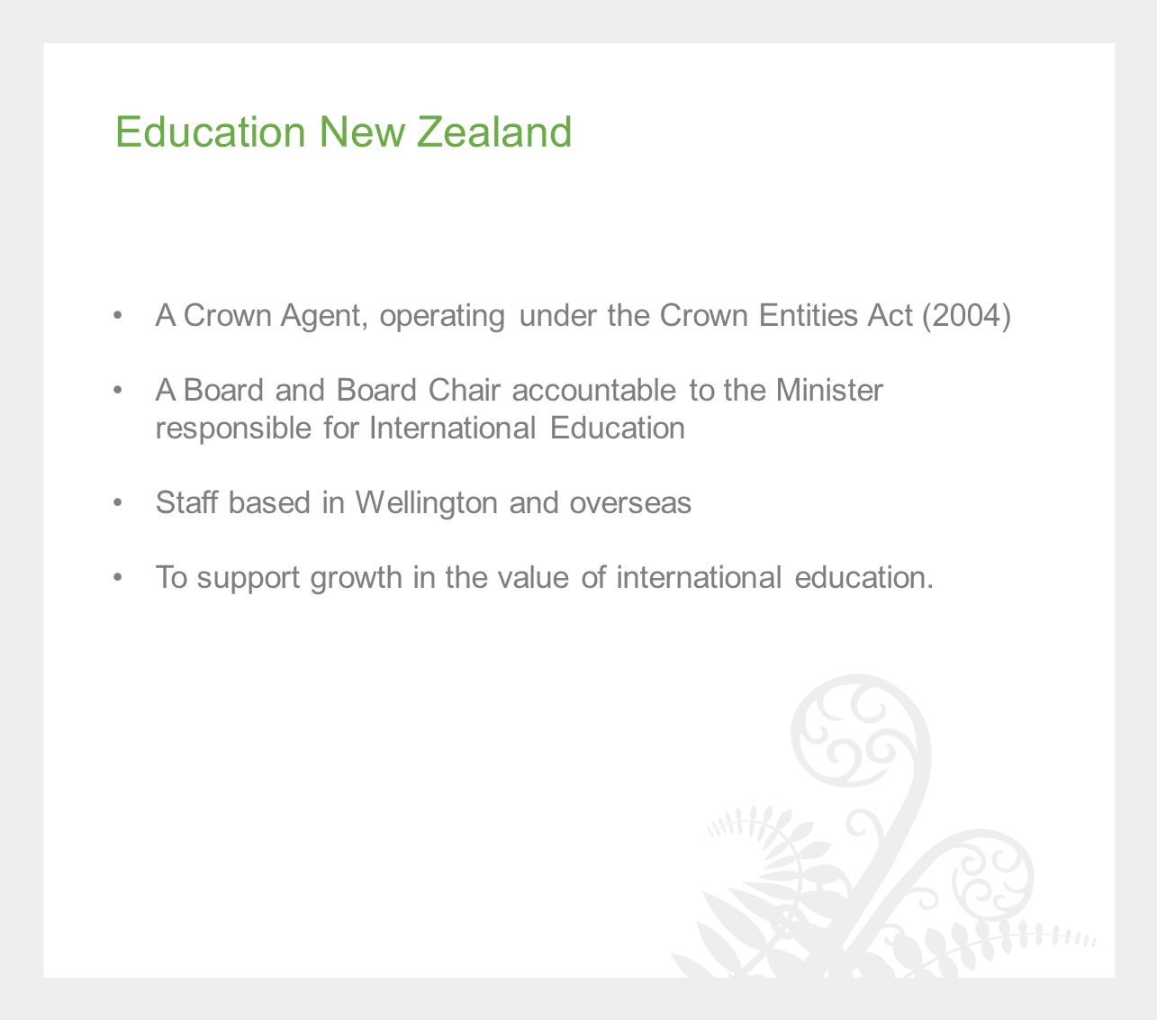 Education New Zealand A Crown Agent, operating under the Crown Entities Act (2004) A Board and Board Chair accountable to the Minister responsible for International Education Staff based in Wellington and overseas To support growth in the value of international education.