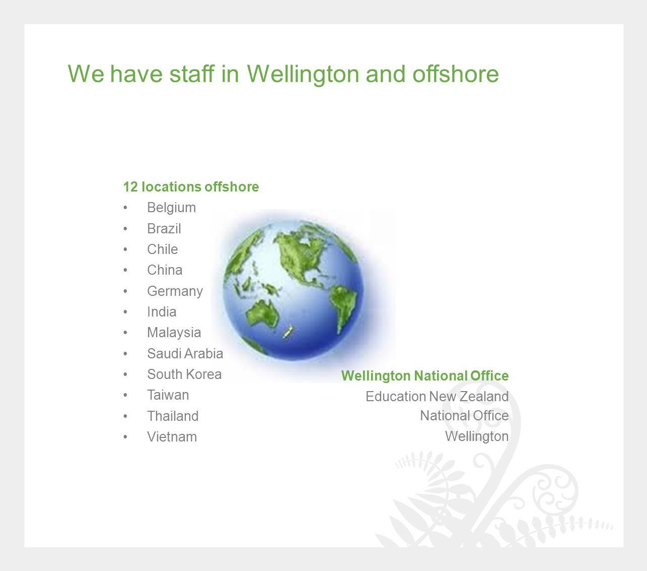 We have staff in Wellington and offshore Wellington National Office Education New Zealand National Office Wellington 12 locations offshore Belgium Brazil Chile China Germany India Malaysia Saudi Arabia South Korea Taiwan Thailand Vietnam