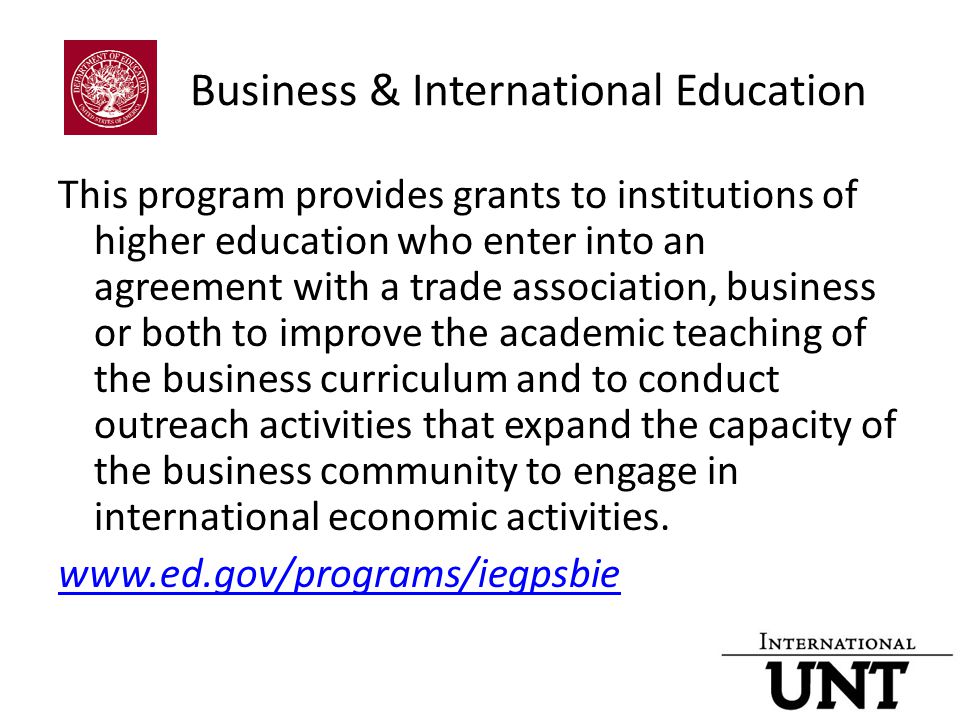 Business & International Education This program provides grants to institutions of higher education who enter into an agreement with a trade association, business or both to improve the academic teaching of the business curriculum and to conduct outreach activities that expand the capacity of the business community to engage in international economic activities.