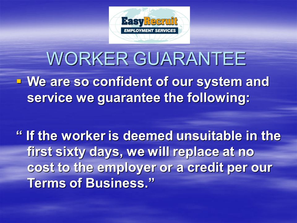 WORKER GUARANTEE WWWWe are so confident of our system and service we guarantee the following: If the worker is deemed unsuitable in the first sixty days, we will replace at no cost to the employer or a credit per our Terms of Business.