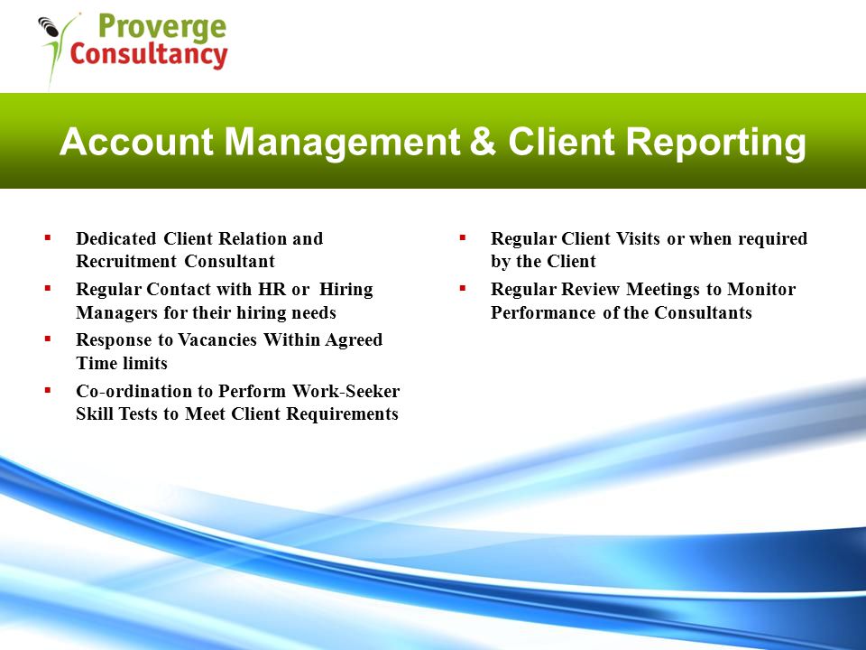 Account Management & Client Reporting  Regular Client Visits or when required by the Client  Regular Review Meetings to Monitor Performance of the Consultants  Dedicated Client Relation and Recruitment Consultant  Regular Contact with HR or Hiring Managers for their hiring needs  Response to Vacancies Within Agreed Time limits  Co-ordination to Perform Work-Seeker Skill Tests to Meet Client Requirements