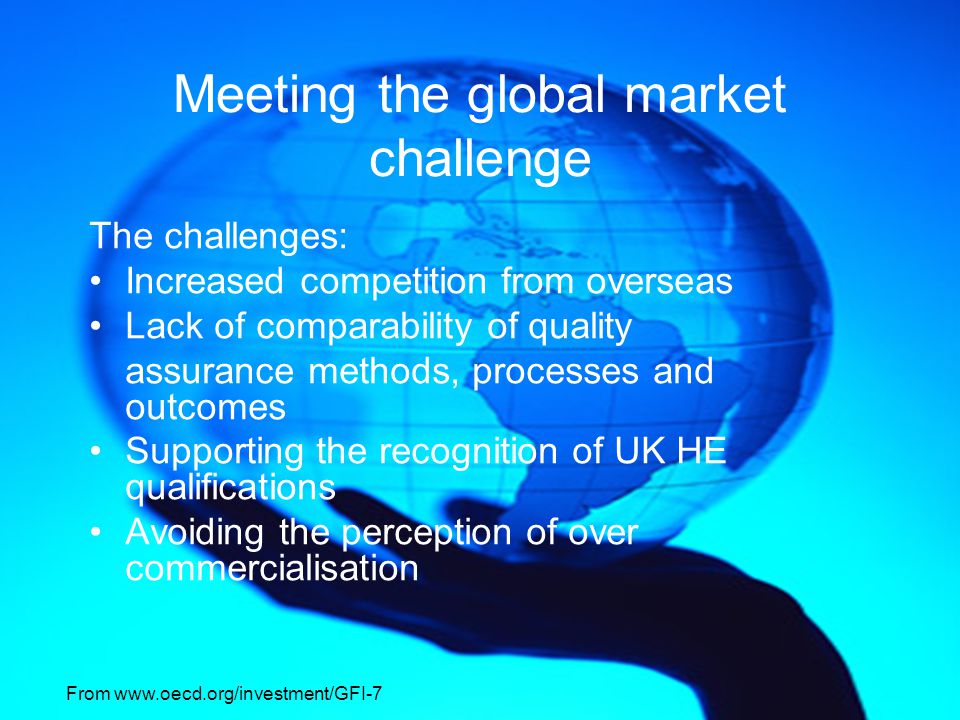 Meeting the global market challenge The challenges: Increased competition from overseas Lack of comparability of quality assurance methods, processes and outcomes Supporting the recognition of UK HE qualifications Avoiding the perception of over commercialisation From