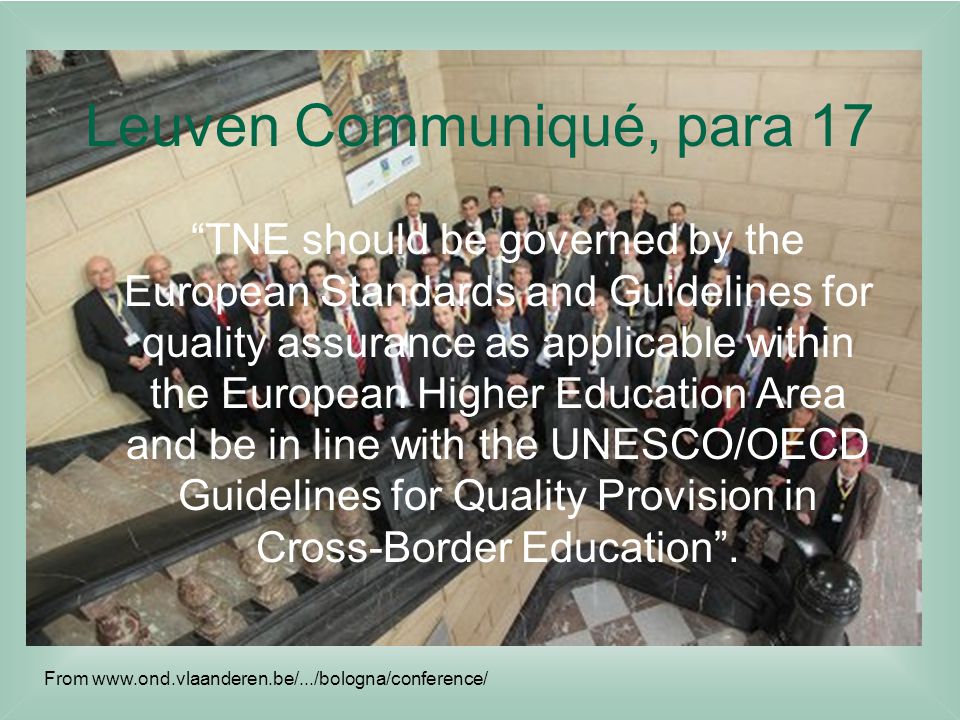 Leuven Communiqué, para 17 TNE should be governed by the European Standards and Guidelines for quality assurance as applicable within the European Higher Education Area and be in line with the UNESCO/OECD Guidelines for Quality Provision in Cross-Border Education .