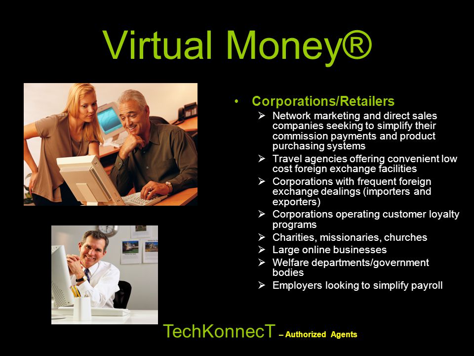 Virtual Money® Corporations/Retailers  Network marketing and direct sales companies seeking to simplify their commission payments and product purchasing systems  Travel agencies offering convenient low cost foreign exchange facilities  Corporations with frequent foreign exchange dealings (importers and exporters)  Corporations operating customer loyalty programs  Charities, missionaries, churches  Large online businesses  Welfare departments/government bodies  Employers looking to simplify payroll TechKonnecT – Authorized Agents
