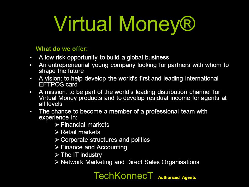 What do we offer: A low risk opportunity to build a global business An entrepreneurial young company looking for partners with whom to shape the future A vision: to help develop the world’s first and leading international EFTPOS card A mission: to be part of the world’s leading distribution channel for Virtual Money products and to develop residual income for agents at all levels The chance to become a member of a professional team with experience in:  Financial markets  Retail markets  Corporate structures and politics  Finance and Accounting  The IT industry  Network Marketing and Direct Sales Organisations TechKonnecT – Authorized Agents