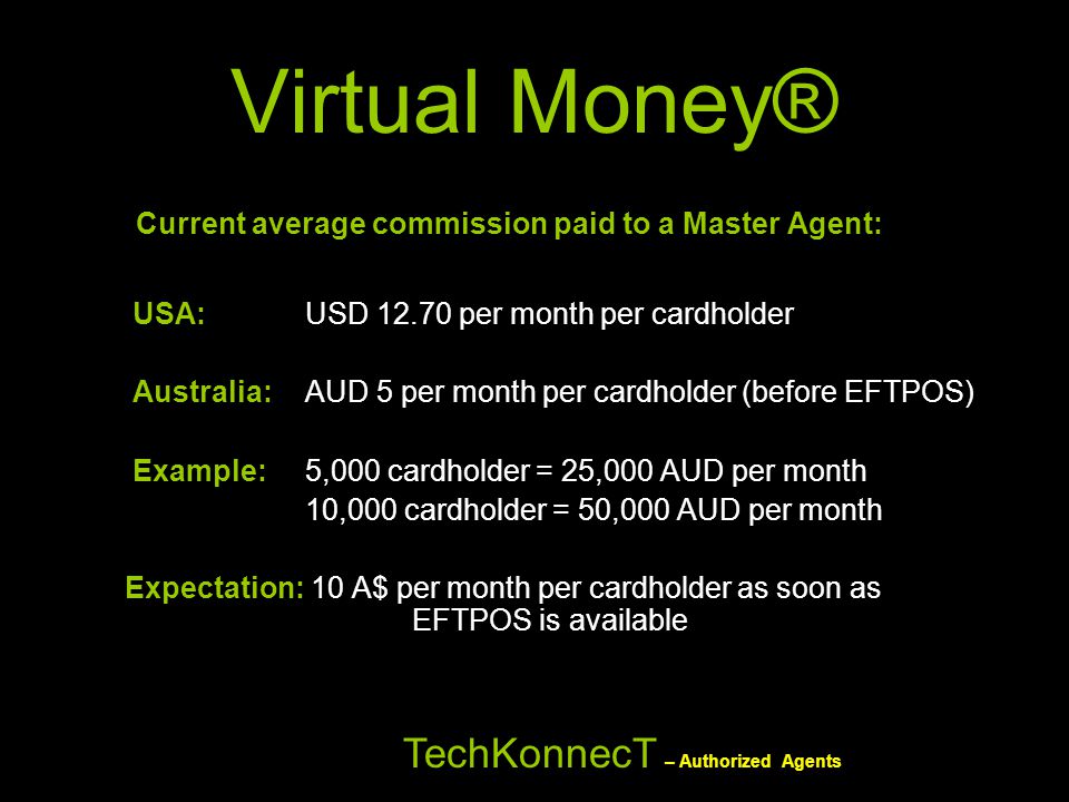Virtual Money® Current average commission paid to a Master Agent: USA: USD per month per cardholder Australia: AUD 5 per month per cardholder (before EFTPOS) Example: 5,000 cardholder = 25,000 AUD per month 10,000 cardholder = 50,000 AUD per month Expectation: 10 A$ per month per cardholder as soon as EFTPOS is available TechKonnecT – Authorized Agents