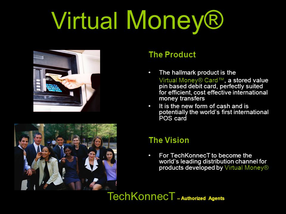 The Product The hallmark product is the Virtual Money® Card™, a stored value pin based debit card, perfectly suited for efficient, cost effective international money transfers It is the new form of cash and is potentially the world’s first international POS card The Vision For TechKonnecT to become the world’s leading distribution channel for products developed by Virtual Money® TechKonnecT – Authorized Agents Virtual Money®