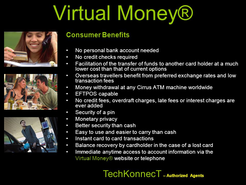 Virtual Money® Consumer Benefits No personal bank account needed No credit checks required Facilitation of the transfer of funds to another card holder at a much lower cost than that of current options Overseas travellers benefit from preferred exchange rates and low transaction fees Money withdrawal at any Cirrus ATM machine worldwide EFTPOS capable No credit fees, overdraft charges, late fees or interest charges are ever added Security of a pin Monetary privacy Better security than cash Easy to use and easier to carry than cash Instant card to card transactions Balance recovery by cardholder in the case of a lost card Immediate anytime access to account information via the Virtual Money® website or telephone TechKonnecT – Authorized Agents