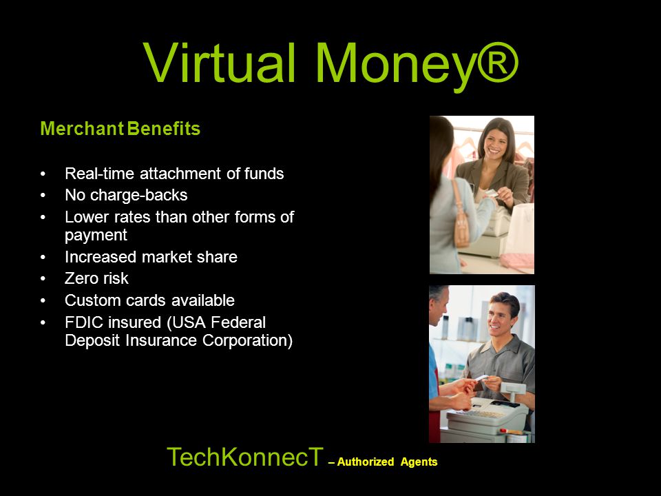 Virtual Money® Merchant Benefits Real-time attachment of funds No charge-backs Lower rates than other forms of payment Increased market share Zero risk Custom cards available FDIC insured (USA Federal Deposit Insurance Corporation) TechKonnecT – Authorized Agents