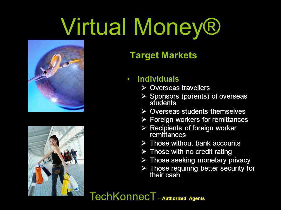 Virtual Money® Target Markets Individuals  Overseas travellers  Sponsors (parents) of overseas students  Overseas students themselves  Foreign workers for remittances  Recipients of foreign worker remittances  Those without bank accounts  Those with no credit rating  Those seeking monetary privacy  Those requiring better security for their cash TechKonnecT – Authorized Agents
