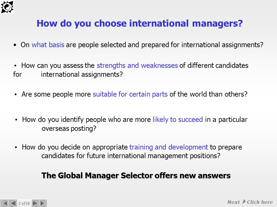 ASSESSING INTERNATIONAL MANAGEMENT COMPETENCIES The Global Manager Selector Selecting and preparing the right international managers can be crucial for the success of international assignments © Transcultural Synergy   Transcultural Synergy (intercultural management specialists) present 1 of 10 Next  Click mouse on slide here to move to next slide
