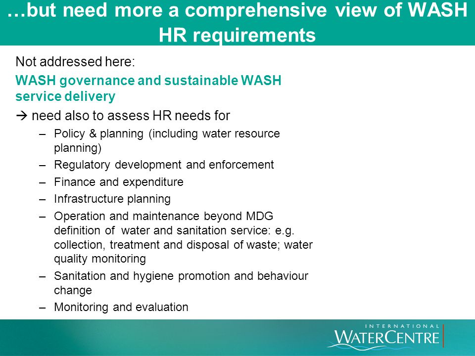 …but need more a comprehensive view of WASH HR requirements Not addressed here: WASH governance and sustainable WASH service delivery  need also to assess HR needs for –Policy & planning (including water resource planning) –Regulatory development and enforcement –Finance and expenditure –Infrastructure planning –Operation and maintenance beyond MDG definition of water and sanitation service: e.g.