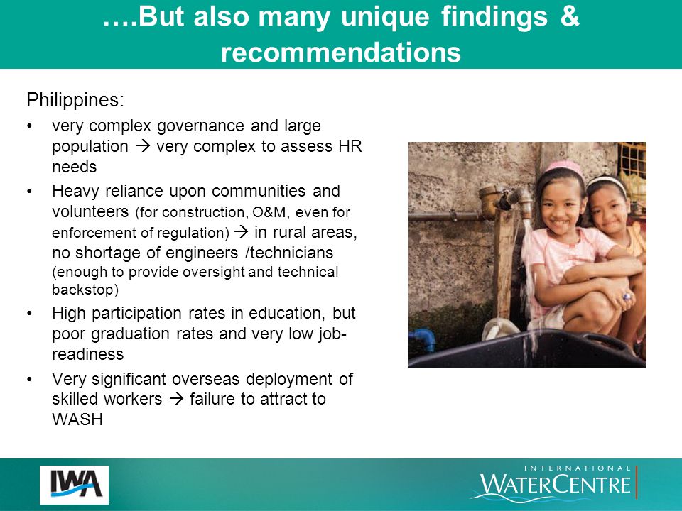 ….But also many unique findings & recommendations Philippines: very complex governance and large population  very complex to assess HR needs Heavy reliance upon communities and volunteers (for construction, O&M, even for enforcement of regulation)  in rural areas, no shortage of engineers /technicians (enough to provide oversight and technical backstop) High participation rates in education, but poor graduation rates and very low job- readiness Very significant overseas deployment of skilled workers  failure to attract to WASH