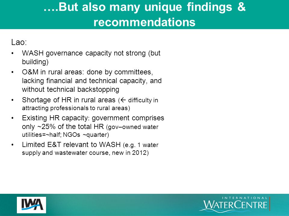 ….But also many unique findings & recommendations Lao: WASH governance capacity not strong (but building) O&M in rural areas: done by committees, lacking financial and technical capacity, and without technical backstopping Shortage of HR in rural areas (  difficulty in attracting professionals to rural areas) Existing HR capacity : government comprises only ~25% of the total HR (gov–owned water utilities=~half; NGOs ~quarter) Limited E&T relevant to WASH (e.g.