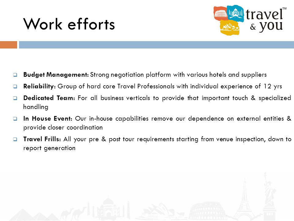 Work efforts  Budget Management: Strong negotiation platform with various hotels and suppliers  Reliability: Group of hard core Travel Professionals with individual experience of 12 yrs  Dedicated Team: For all business verticals to provide that important touch & specialized handling  In House Event: Our in-house capabilities remove our dependence on external entities & provide closer coordination  Travel Frills: All your pre & post tour requirements starting from venue inspection, down to report generation