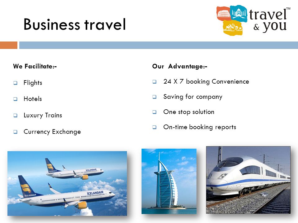 Business travel We Facilitate:-  Flights  Hotels  Luxury Trains  Currency Exchange Our Advantage:-  24 X 7 booking Convenience  Saving for company  One stop solution  On-time booking reports