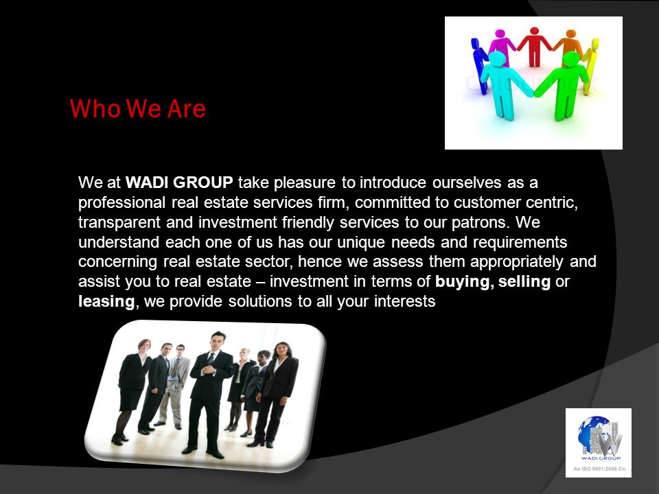 Who We Are We at WADI GROUP take pleasure to introduce ourselves as a professional real estate services firm, committed to customer centric, transparent and investment friendly services to our patrons.