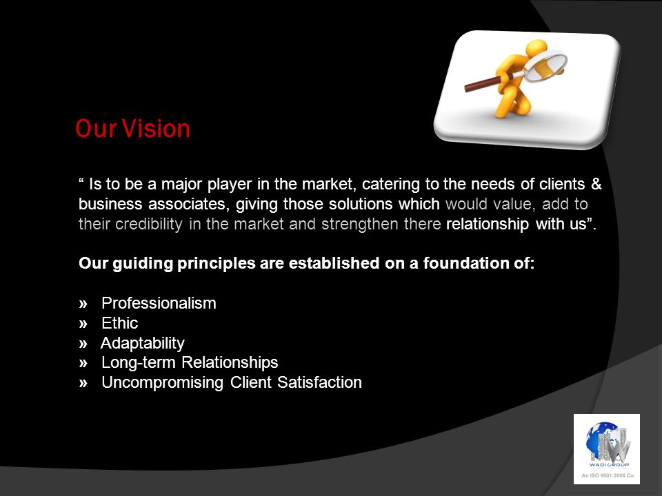 Our Vision Is to be a major player in the market, catering to the needs of clients & business associates, giving those solutions which would value, add to their credibility in the market and strengthen there relationship with us .