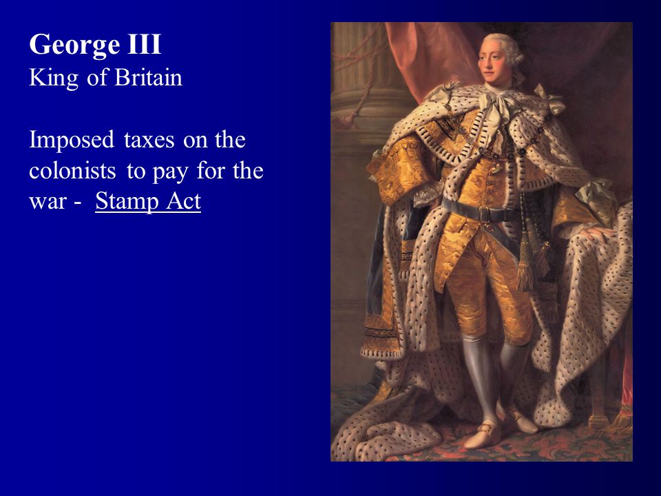 George III King of Britain Imposed taxes on the colonists to pay for the war - Stamp Act