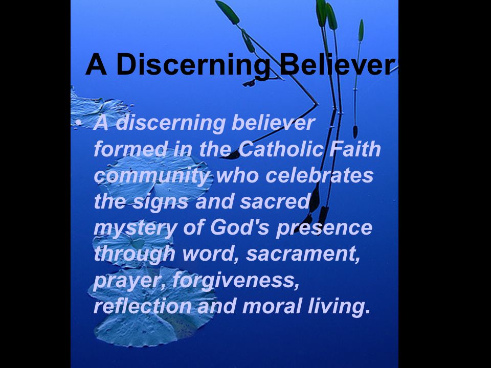 A Discerning Believer: A discerning believer formed in the Catholic Faith community who celebrates the signs and sacred mystery of God s presence through word, sacrament, prayer, forgiveness, reflection and moral living.