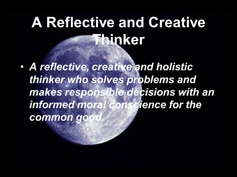 A Reflective and Creative Thinker A reflective, creative and holistic thinker who solves problems and makes responsible decisions with an informed moral conscience for the common good.
