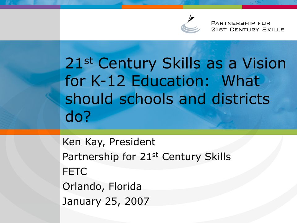 A New Vision for 21 st Century Education [Insert Presenter Name] [Insert Presenter Title & Company] [Insert Event Name] [Insert Date] PLEASE NOTE: This is only a template presentation; you may add examples and additional slides based on your audience EDUCATION COMMUNITY AUDIENCE Ken Kay, President Partnership for 21 st Century Skills FETC Orlando, Florida January 25, st Century Skills as a Vision for K-12 Education: What should schools and districts do