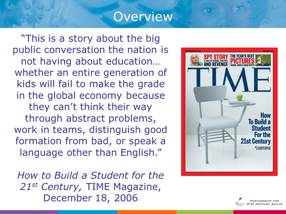 This is a story about the big public conversation the nation is not having about education… whether an entire generation of kids will fail to make the grade in the global economy because they can’t think their way through abstract problems, work in teams, distinguish good formation from bad, or speak a language other than English. How to Build a Student for the 21 st Century, TIME Magazine, December 18, 2006 Overview