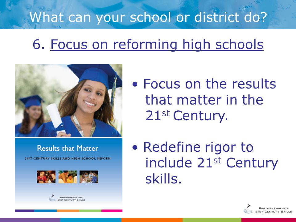 6. Focus on reforming high schools Focus on the results that matter in the 21 st Century.
